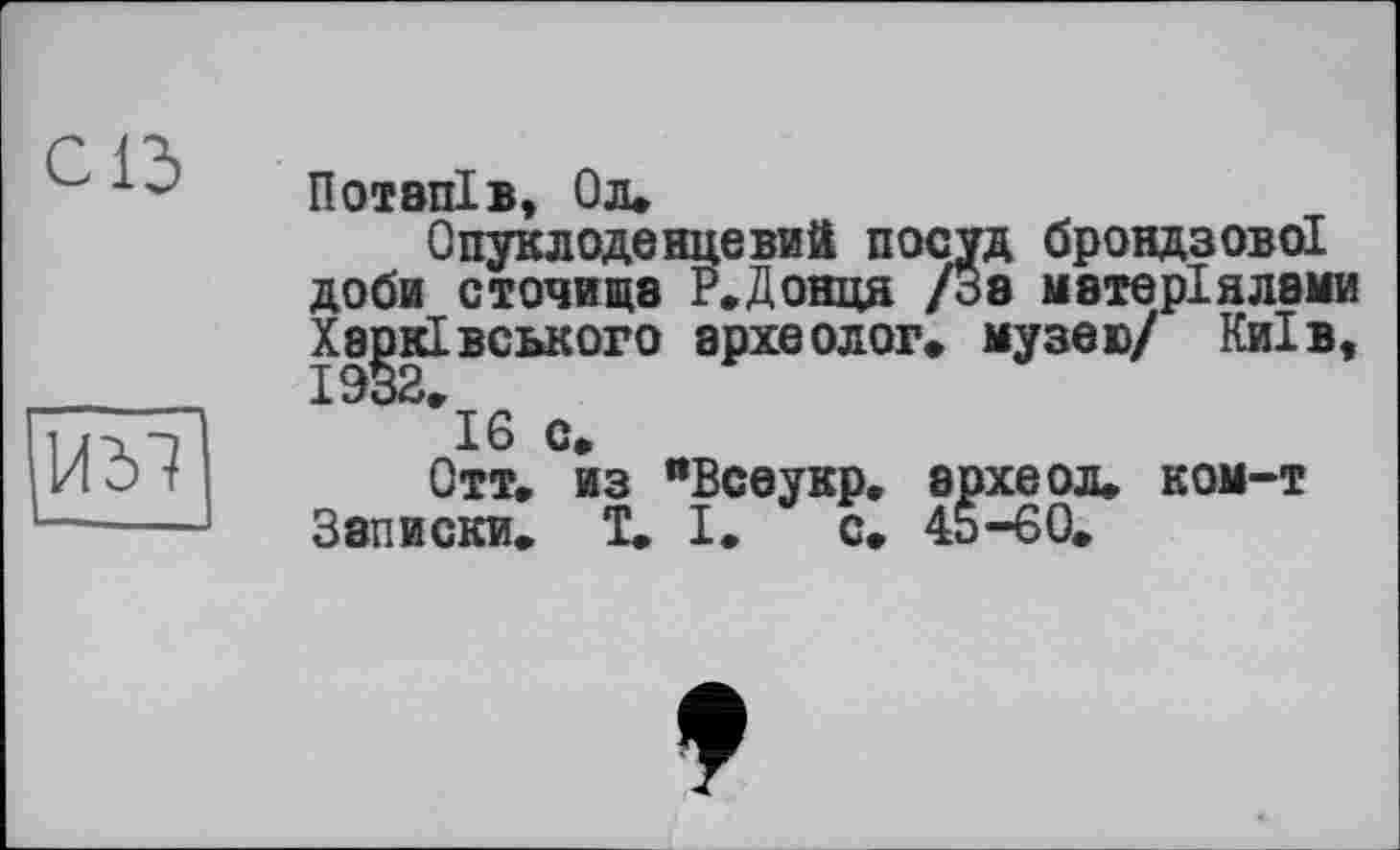 ﻿с із
1/Ы
ПОТВПІВ, Ол»
Опуклоденцевий посуд брондзово! доби сточища Р.Донця /За матеріалами Харківського археолог» музею/ Київ, 1932»
16 с»
Отт. из "Всеукр. археол. ком-т Записки» 1» І. с» 45-60»